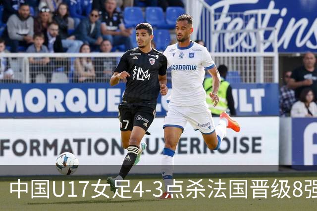 中国U17女足4-3点杀法国晋级8强，牛子琪两度扑点+屡献神扑
