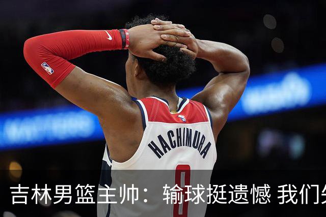 吉林男篮主帅：输球挺遗憾 我们失误太多最后几次机会没有抓住